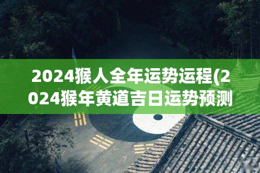 2024猴人全年运势运程(2024猴年黄道吉日运势预测)