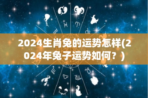 2024生肖兔的运势怎样(2024年兔子运势如何？)