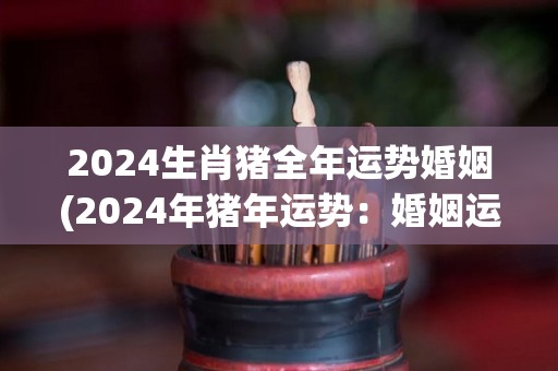 2024生肖猪全年运势婚姻(2024年猪年运势：婚姻运势详解！)