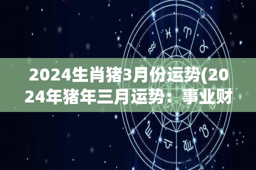 2024生肖猪3月份运势(2024年猪年三月运势：事业财运平稳，感情不宜冒险)