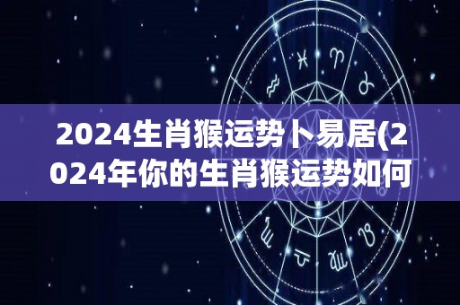 2024生肖猴运势卜易居(2024年你的生肖猴运势如何？卜易居为你详解！)