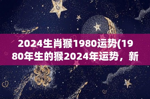 2024生肖猴1980运势(1980年生的猴2024年运势，新标题为：猴年春节迎来大幸运，1980年生猴事业顺畅发)