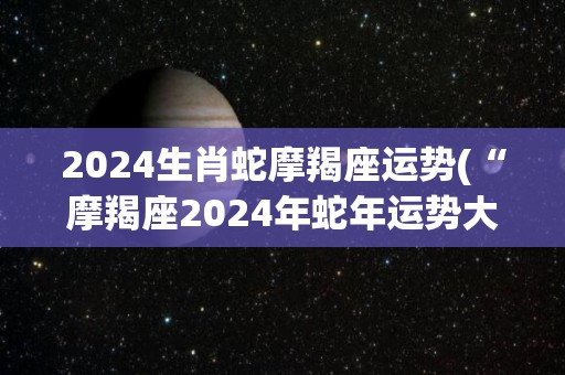 2024生肖蛇摩羯座运势(“摩羯座2024年蛇年运势大揭秘”)