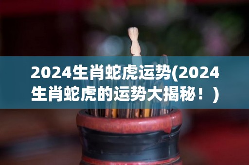 2024生肖蛇虎运势(2024生肖蛇虎的运势大揭秘！)