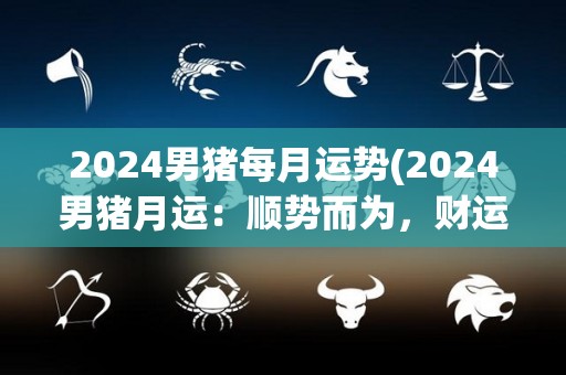 2024男猪每月运势(2024男猪月运：顺势而为，财运亨通)