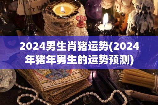 2024男生肖猪运势(2024年猪年男生的运势预测)