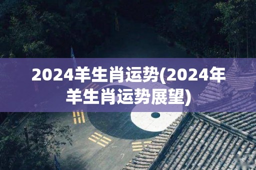 2024羊生肖运势(2024年羊生肖运势展望)