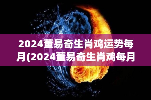 2024董易奇生肖鸡运势每月(2024董易奇生肖鸡每月的运势预测)