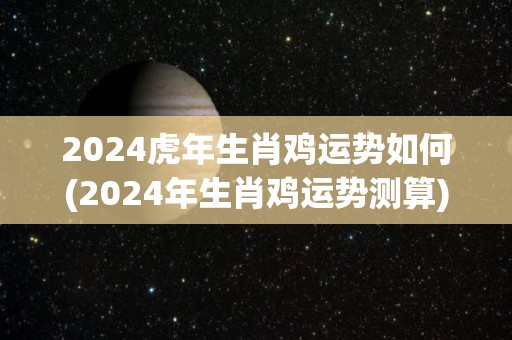 2024虎年生肖鸡运势如何(2024年生肖鸡运势测算)