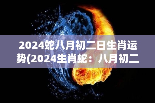 2024蛇八月初二日生肖运势(2024生肖蛇：八月初二运势大揭秘！)