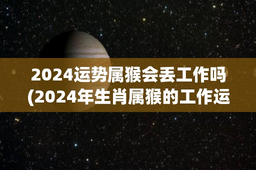 2024运势属猴会丢工作吗(2024年生肖属猴的工作运势如何？)