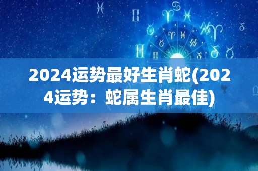 2024运势最好生肖蛇(2024运势：蛇属生肖最佳)