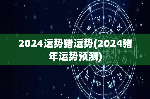 2024运势猪运势(2024猪年运势预测)