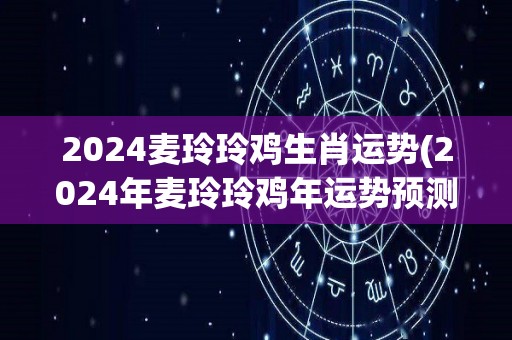 2024麦玲玲鸡生肖运势(2024年麦玲玲鸡年运势预测)