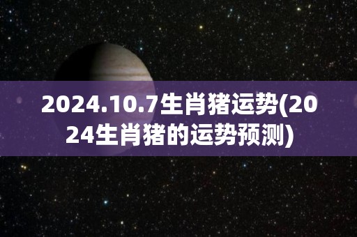 2024.10.7生肖猪运势(2024生肖猪的运势预测)