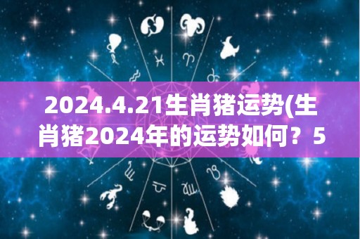 2024.4.21生肖猪运势(生肖猪2024年的运势如何？50字内为您揭晓。)