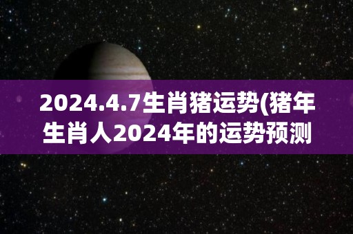 2024.4.7生肖猪运势(猪年生肖人2024年的运势预测)