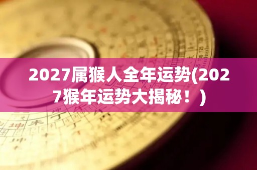 2027属猴人全年运势(2027猴年运势大揭秘！)