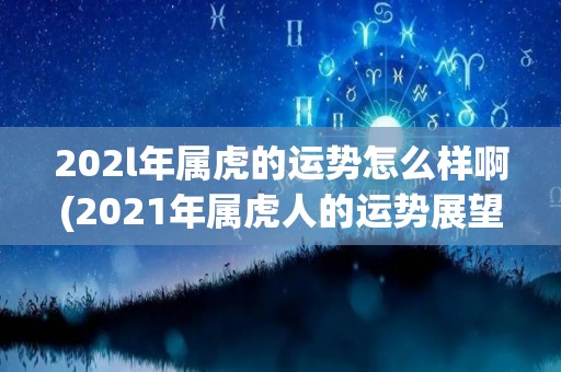 202l年属虎的运势怎么样啊(2021年属虎人的运势展望)