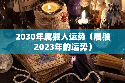 2030年属猴人运势（属猴2023年的运势）