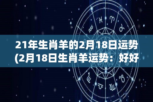 21年生肖羊的2月18日运势(2月18日生肖羊运势：好好珍惜当下，迎接机会的到来)