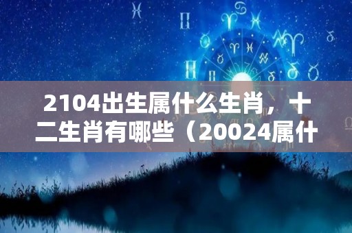 2104出生属什么生肖，十二生肖有哪些（20024属什么生肖）