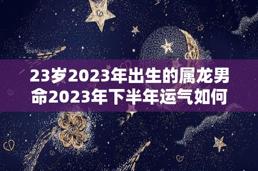 23岁2023年出生的属龙男命2023年下半年运气如何运势详解（2023属龙人）