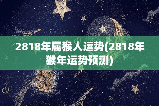 2818年属猴人运势(2818年猴年运势预测)