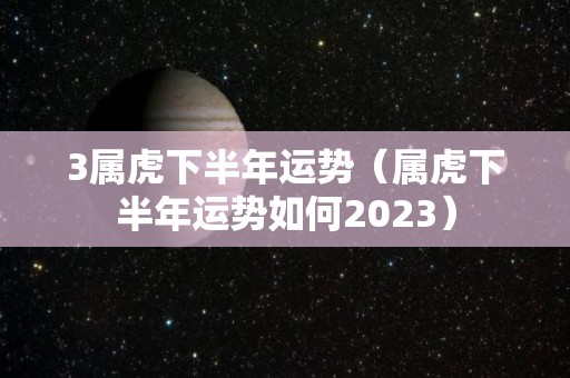 3属虎下半年运势（属虎下半年运势如何2023）