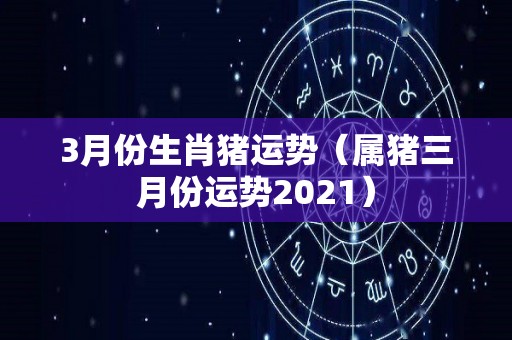 3月份生肖猪运势（属猪三月份运势2021）