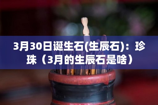 3月30日诞生石(生辰石)：珍珠（3月的生辰石是啥）