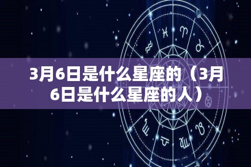 3月6日是什么星座的（3月6日是什么星座的人）