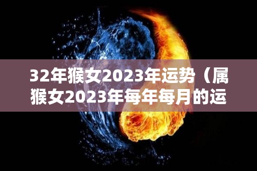 32年猴女2023年运势（属猴女2023年每年每月的运）