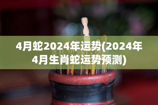 4月蛇2024年运势(2024年4月生肖蛇运势预测)