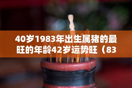 40岁1983年出生属猪的最旺的年龄42岁运势旺（83年属猪40岁以后婚姻状况）