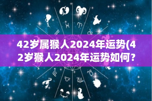 42岁属猴人2024年运势(42岁猴人2024年运势如何？)