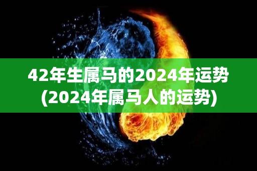 42年生属马的2024年运势(2024年属马人的运势)