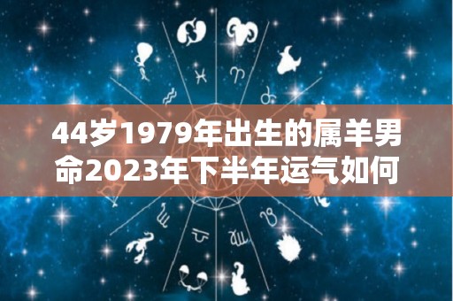 44岁1979年出生的属羊男命2023年下半年运气如何运势详解（79年属羊43岁运势2021年运势）