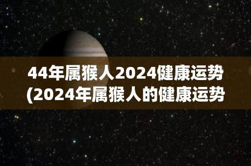 44年属猴人2024健康运势(2024年属猴人的健康运势预测)