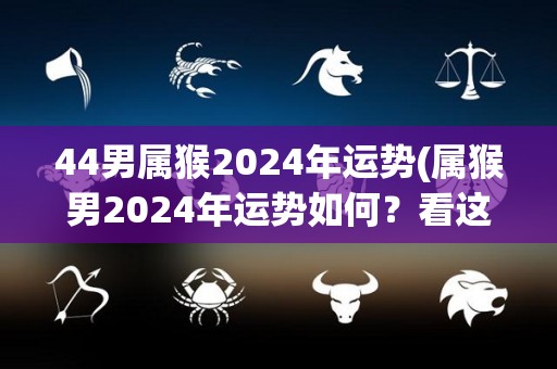 44男属猴2024年运势(属猴男2024年运势如何？看这里！)