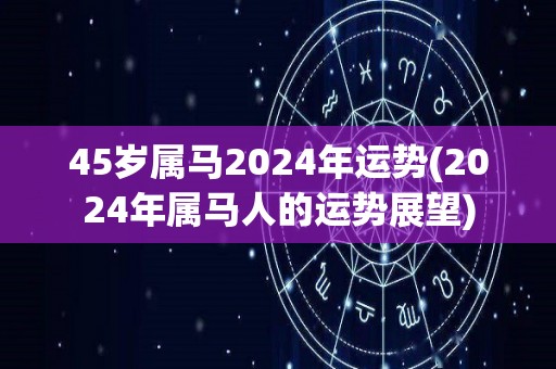 45岁属马2024年运势(2024年属马人的运势展望)