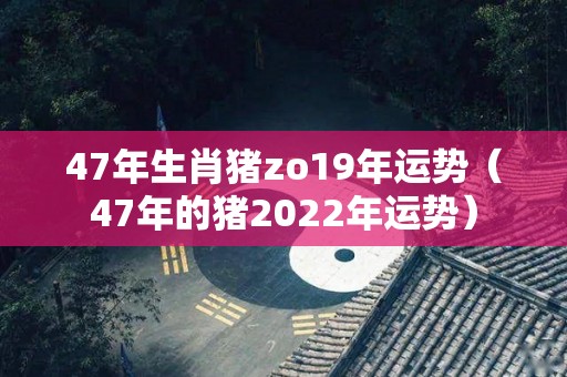 47年生肖猪zo19年运势（47年的猪2022年运势）