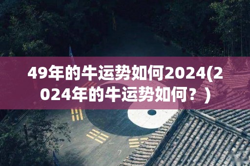 49年的牛运势如何2024(2024年的牛运势如何？)