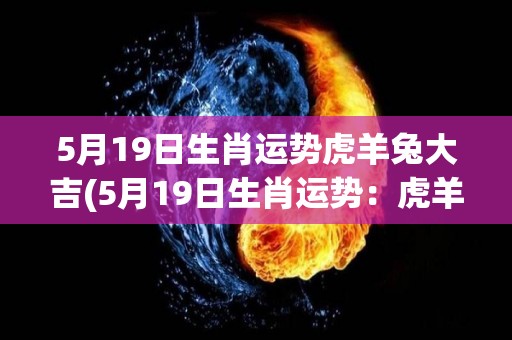 5月19日生肖运势虎羊兔大吉(5月19日生肖运势：虎羊兔吉星高照！)