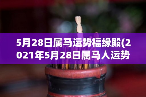 5月28日属马运势福缘殿(2021年5月28日属马人运势来了，来看看吉凶如何？)