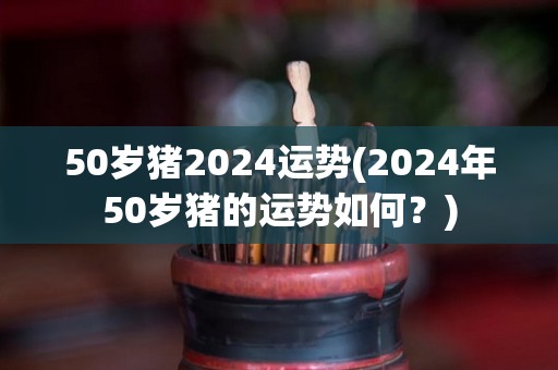 50岁猪2024运势(2024年50岁猪的运势如何？)