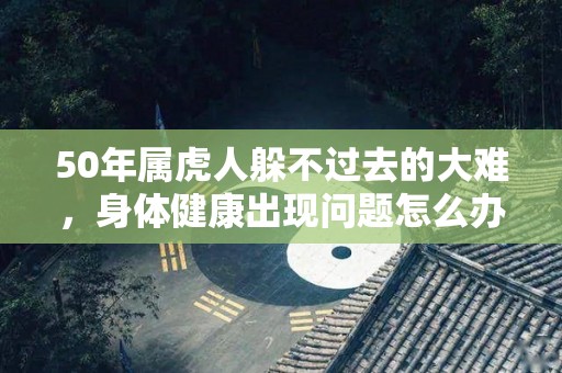 50年属虎人躲不过去的大难，身体健康出现问题怎么办（50年属虎的灾难年龄）