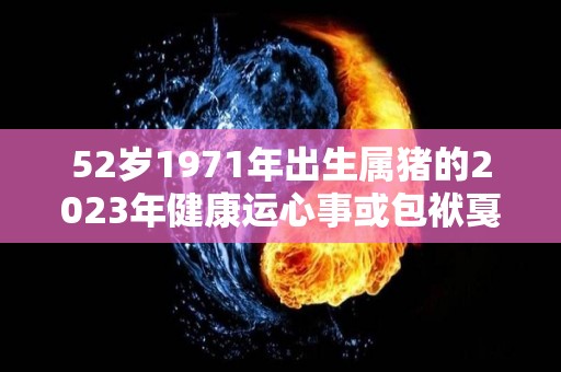 52岁1971年出生属猪的2023年健康运心事或包袱戛然而止（71年属猪2023年运势及运程每月运程）