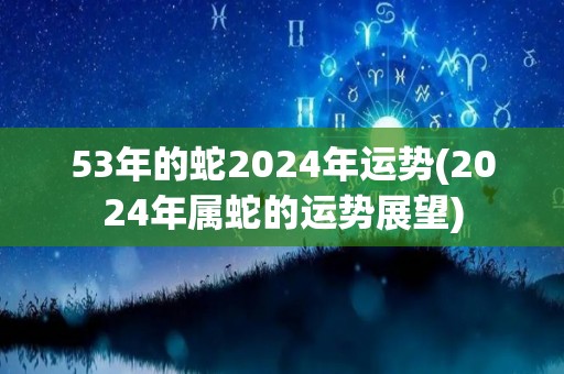 53年的蛇2024年运势(2024年属蛇的运势展望)