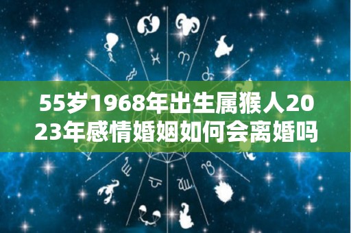 55岁1968年出生属猴人2023年感情婚姻如何会离婚吗（1968年属猴人2023年运势）